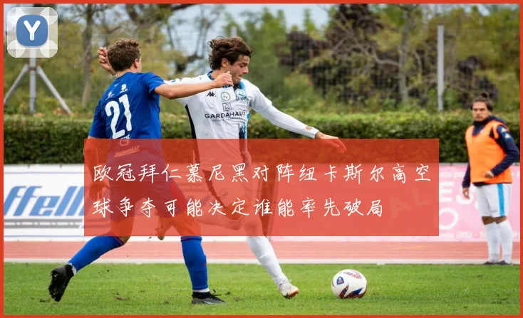 欧冠拜仁慕尼黑对阵纽卡斯尔高空球争夺可能决定谁能率先破局