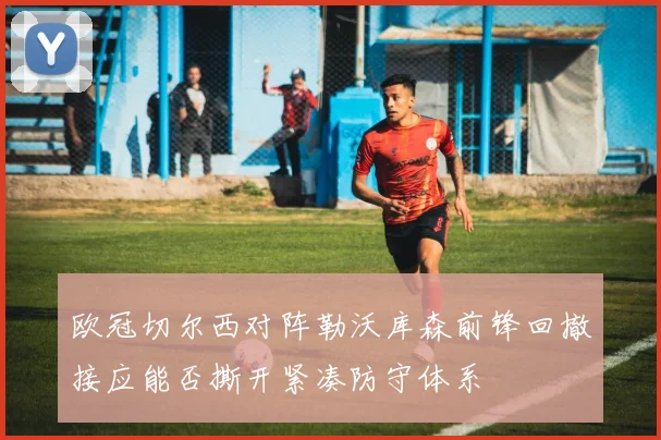 欧冠切尔西对阵勒沃库森前锋回撤接应能否撕开紧凑防守体系