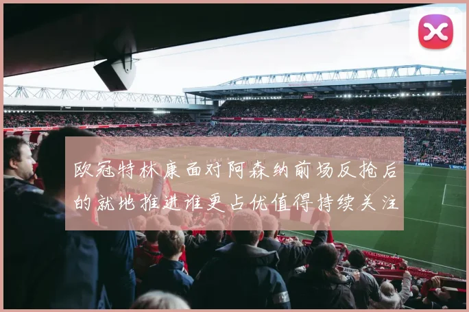 欧冠特林康面对阿森纳前场反抢后的就地推进谁更占优值得持续关注