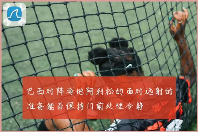 巴西对阵海地阿利松的面对远射的准备能否保持门前处理冷静