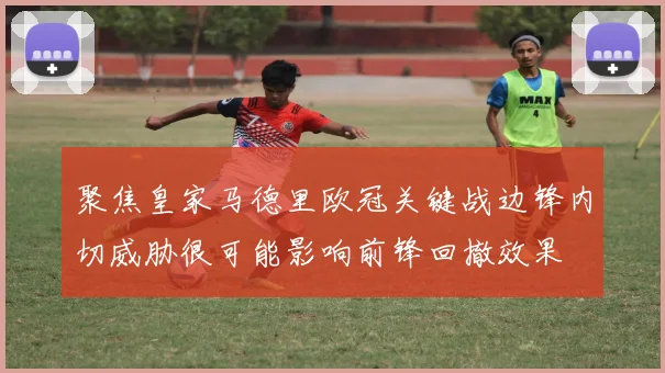 聚焦皇家马德里欧冠关键战边锋内切威胁很可能影响前锋回撤效果