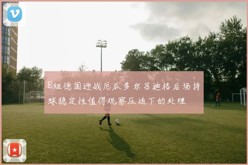 E组德国迎战厄瓜多尔吕迪格后场持球稳定性值得观察压迫下的处理