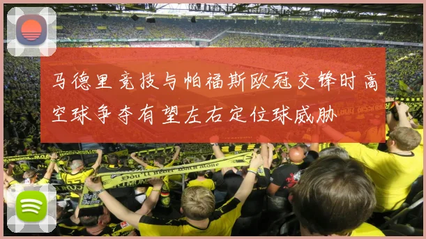 马德里竞技与帕福斯欧冠交锋时高空球争夺有望左右定位球威胁