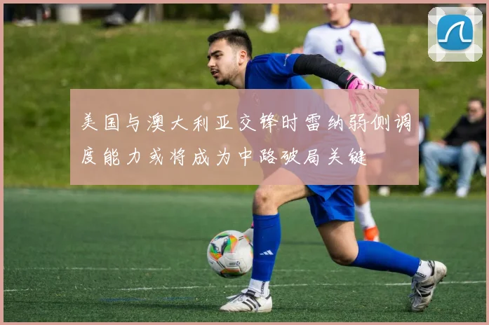 美国与澳大利亚交锋时雷纳弱侧调度能力或将成为中路破局关键