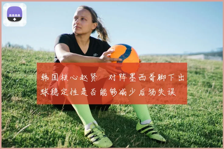 韩国核心赵贤祐对阵墨西哥脚下出球稳定性是否能够减少后场失误